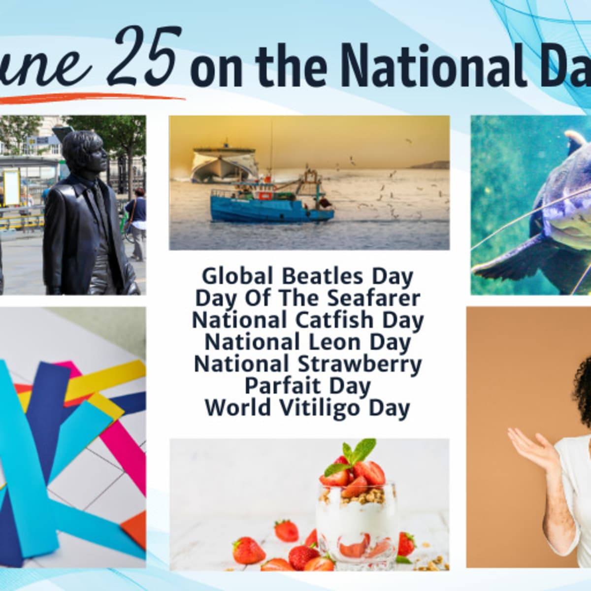 June 25, 2023, NATIONAL LEON DAY, WORLD VITILIGO DAY, DAY OF THE  SEAFARER, NATIONAL CATFISH DAY, GLOBAL BEATLES DAY